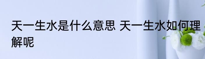 天一生水是什么意思 天一生水如何理解呢