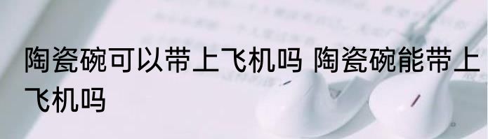 陶瓷碗可以带上飞机吗 陶瓷碗能带上飞机吗