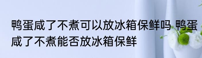 鸭蛋咸了不煮可以放冰箱保鲜吗 鸭蛋咸了不煮能否放冰箱保鲜
