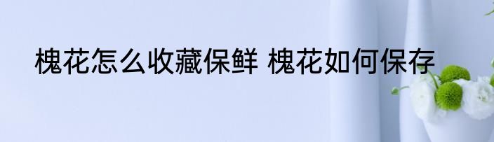 槐花怎么收藏保鲜 槐花如何保存