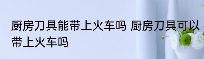 厨房刀具能带上火车吗 厨房刀具可以带上火车吗