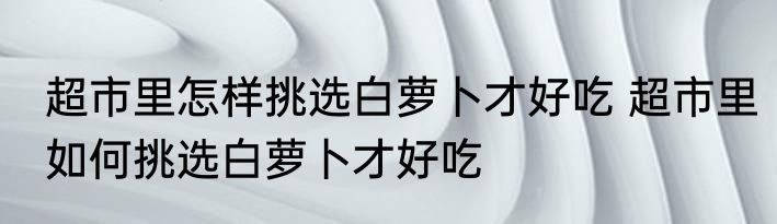 超市里怎样挑选白萝卜才好吃 超市里如何挑选白萝卜才好吃