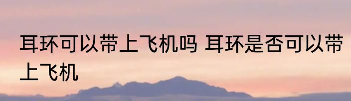 耳环可以带上飞机吗 耳环是否可以带上飞机