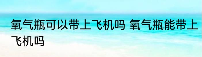 氧气瓶可以带上飞机吗 氧气瓶能带上飞机吗