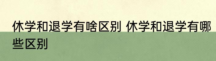 休学和退学有啥区别 休学和退学有哪些区别