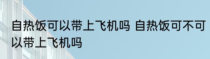 自热饭可以带上飞机吗 自热饭可不可以带上飞机吗