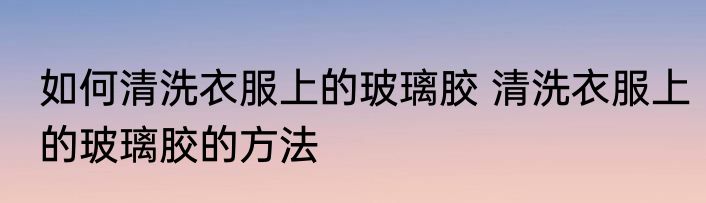 如何清洗衣服上的玻璃胶 清洗衣服上的玻璃胶的方法