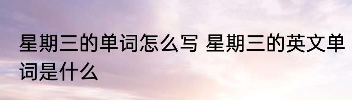 星期三的单词怎么写 星期三的英文单词是什么