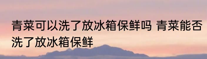 青菜可以洗了放冰箱保鲜吗 青菜能否洗了放冰箱保鲜