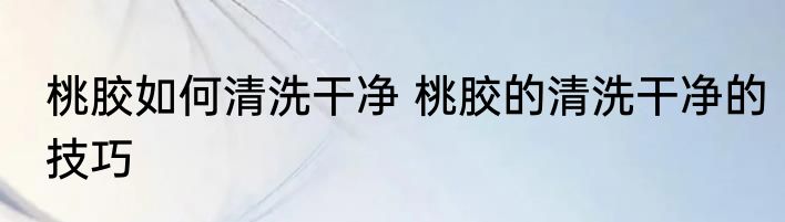 桃胶如何清洗干净 桃胶的清洗干净的技巧