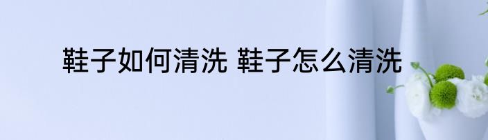 鞋子如何清洗 鞋子怎么清洗