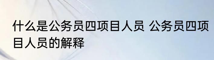 什么是公务员四项目人员 公务员四项目人员的解释