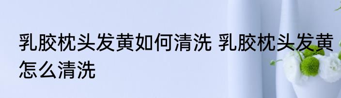 乳胶枕头发黄如何清洗 乳胶枕头发黄怎么清洗