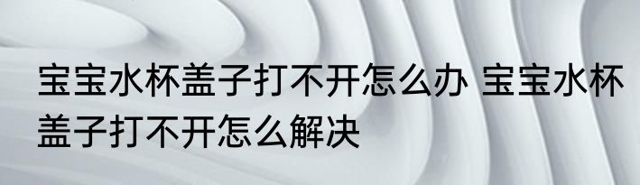 宝宝水杯盖子打不开怎么办 宝宝水杯盖子打不开怎么解决