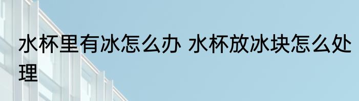 水杯里有冰怎么办 水杯放冰块怎么处理