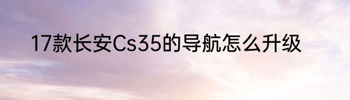 17款长安Cs35的导航怎么升级