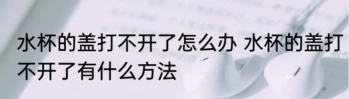 水杯的盖打不开了怎么办 水杯的盖打不开了有什么方法