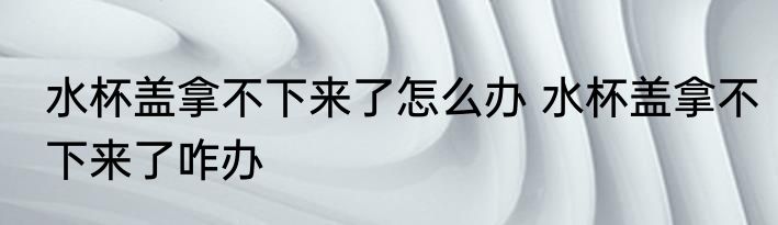 水杯盖拿不下来了怎么办 水杯盖拿不下来了咋办