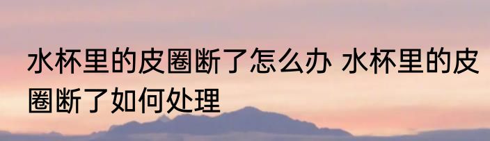水杯里的皮圈断了怎么办 水杯里的皮圈断了如何处理