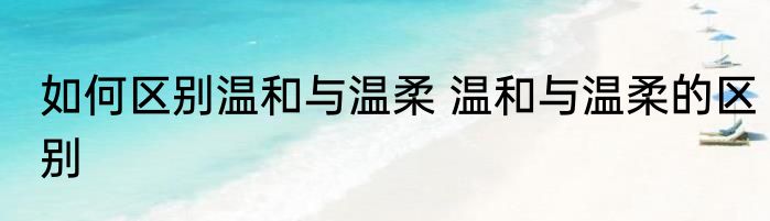 如何区别温和与温柔 温和与温柔的区别