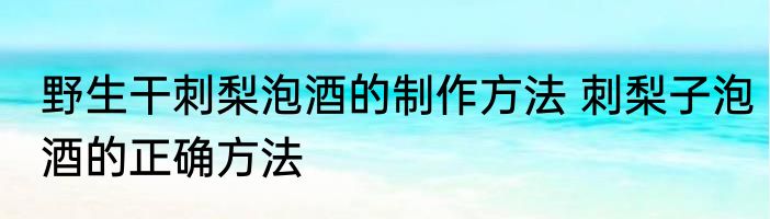 野生干刺梨泡酒的制作方法 刺梨子泡酒的正确方法