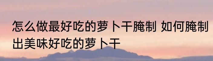 怎么做最好吃的萝卜干腌制 如何腌制出美味好吃的萝卜干