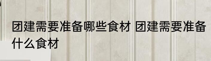 团建需要准备哪些食材 团建需要准备什么食材