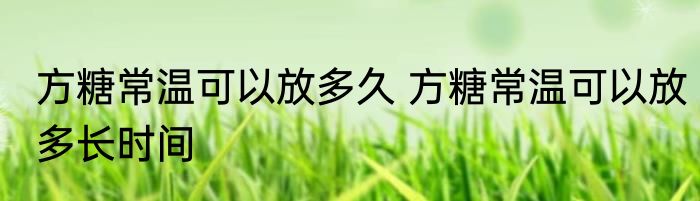 方糖常温可以放多久 方糖常温可以放多长时间