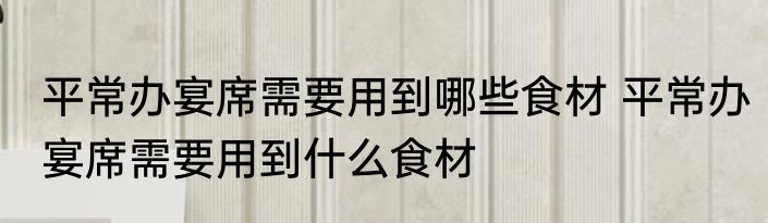 平常办宴席需要用到哪些食材 平常办宴席需要用到什么食材