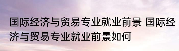 国际经济与贸易专业就业前景 国际经济与贸易专业就业前景如何