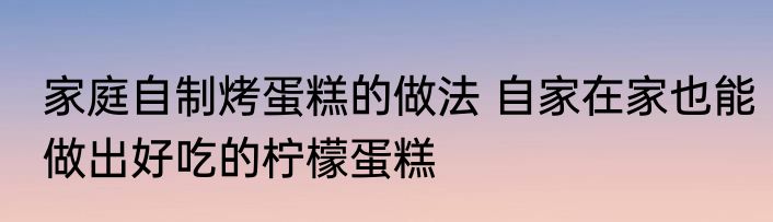 家庭自制烤蛋糕的做法 自家在家也能做出好吃的柠檬蛋糕