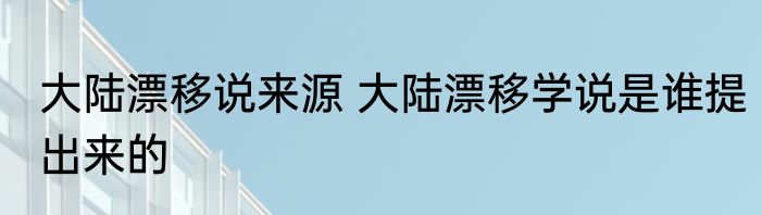 大陆漂移说来源 大陆漂移学说是谁提出来的