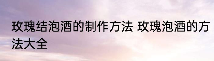 玫瑰结泡酒的制作方法 玫瑰泡酒的方法大全