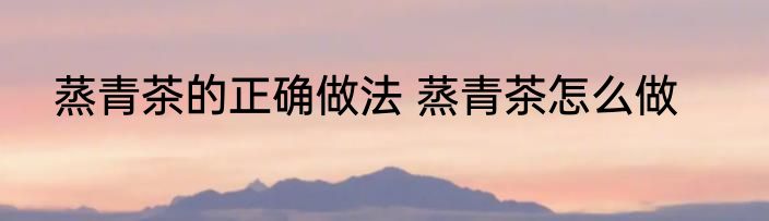 蒸青茶的正确做法 蒸青茶怎么做