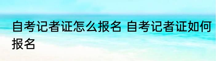 自考记者证怎么报名 自考记者证如何报名