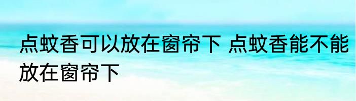 点蚊香可以放在窗帘下 点蚊香能不能放在窗帘下
