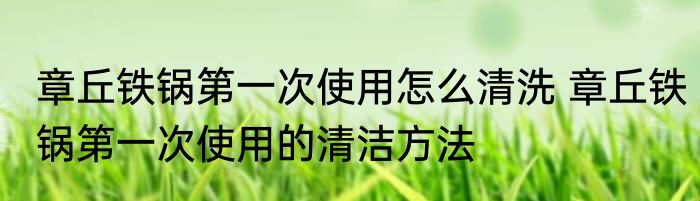 章丘铁锅第一次使用怎么清洗 章丘铁锅第一次使用的清洁方法