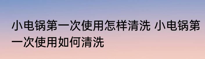 小电锅第一次使用怎样清洗 小电锅第一次使用如何清洗