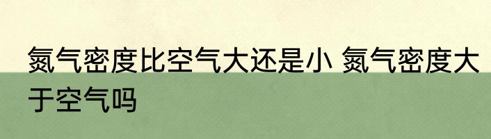 氮气密度比空气大还是小 氮气密度大于空气吗