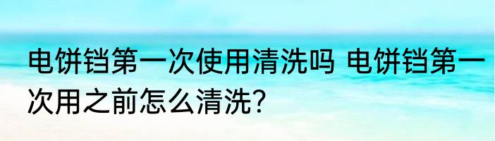 电饼铛第一次使用清洗吗 电饼铛第一次用之前怎么清洗？