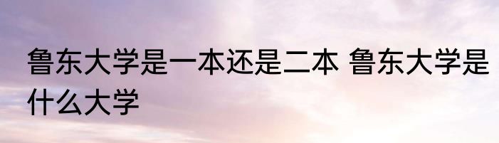 鲁东大学是一本还是二本 鲁东大学是什么大学