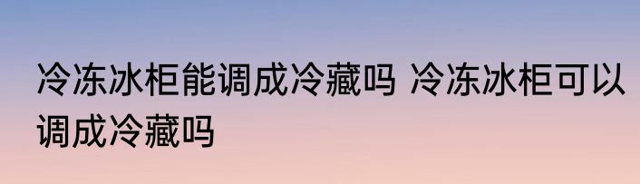 冷冻冰柜能调成冷藏吗 冷冻冰柜可以调成冷藏吗
