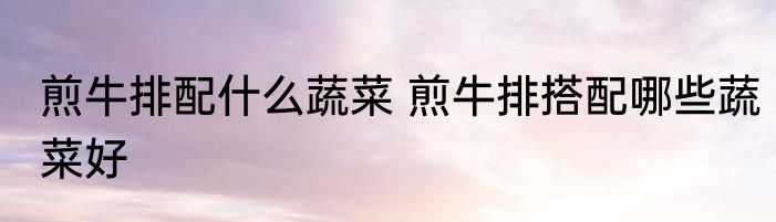 煎牛排配什么蔬菜 煎牛排搭配哪些蔬菜好