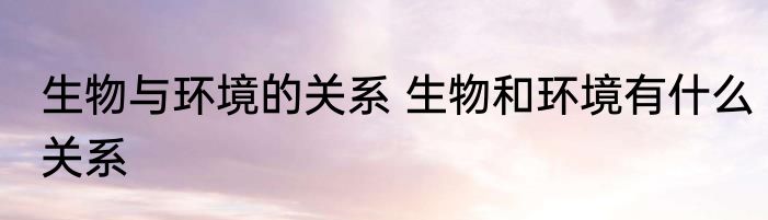 生物与环境的关系 生物和环境有什么关系