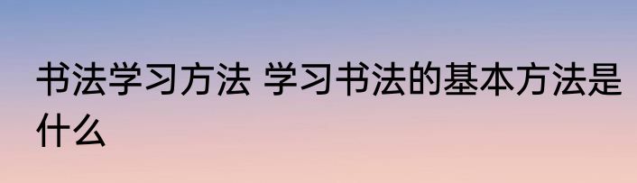书法学习方法 学习书法的基本方法是什么