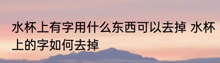 水杯上有字用什么东西可以去掉 水杯上的字如何去掉