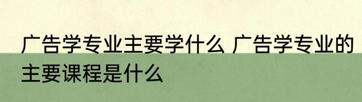 广告学专业主要学什么 广告学专业的主要课程是什么