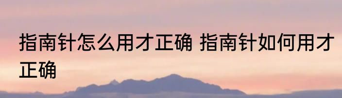 指南针怎么用才正确 指南针如何用才正确