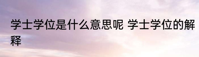 学士学位是什么意思呢 学士学位的解释