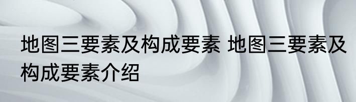 地图三要素及构成要素 地图三要素及构成要素介绍